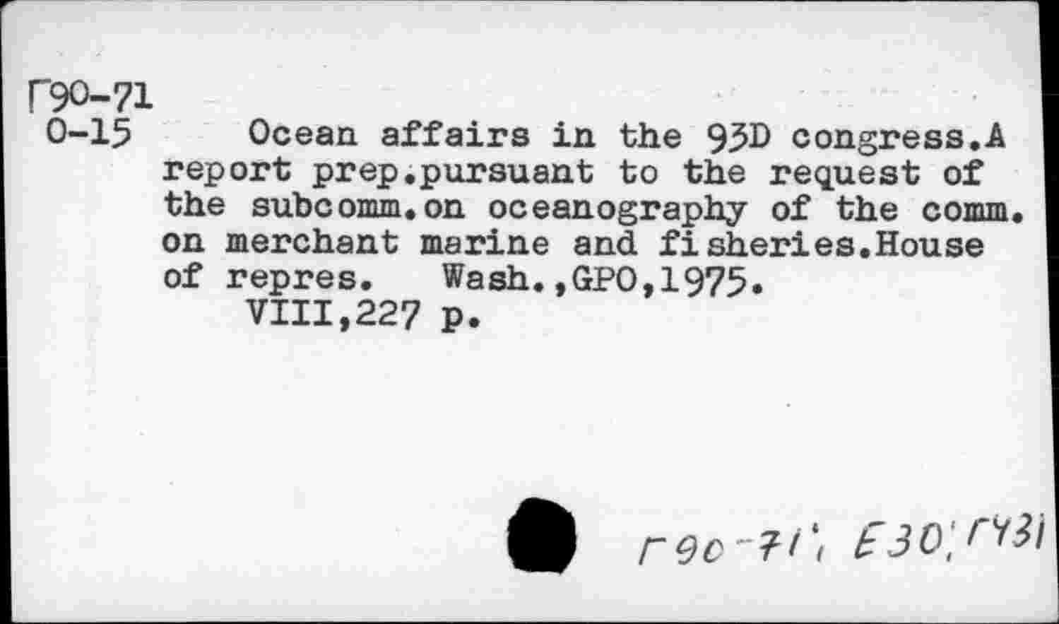 ﻿F9O-71
0-15 Ocean affairs in the 93D congress.A report prep.pursuant to the request of the subcomm.on oceanography of the comm, on merchant marine and fisheries.House of repres.	Wash.,GPO,1975.
VIII,227 p.
